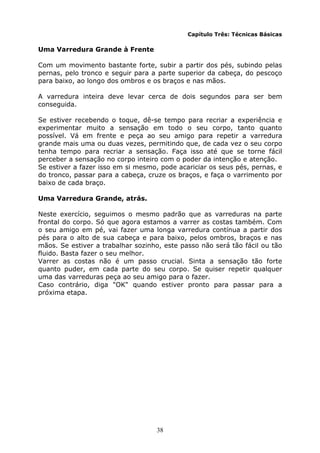 38
Capítulo Três: Técnicas Básicas
Uma Varredura Grande à Frente
Com um movimento bastante forte, subir a partir dos pés, subindo pelas
pernas, pelo tronco e seguir para a parte superior da cabeça, do pescoço
para baixo, ao longo dos ombros e os braços e nas mãos.
A varredura inteira deve levar cerca de dois segundos para ser bem
conseguida.
Se estiver recebendo o toque, dê-se tempo para recriar a experiência e
experimentar muito a sensação em todo o seu corpo, tanto quanto
possível. Vá em frente e peça ao seu amigo para repetir a varredura
grande mais uma ou duas vezes, permitindo que, de cada vez o seu corpo
tenha tempo para recriar a sensação. Faça isso até que se torne fácil
perceber a sensação no corpo inteiro com o poder da intenção e atenção.
Se estiver a fazer isso em si mesmo, pode acariciar os seus pés, pernas, e
do tronco, passar para a cabeça, cruze os braços, e faça o varrimento por
baixo de cada braço.
Uma Varredura Grande, atrás.
Neste exercício, seguimos o mesmo padrão que as varreduras na parte
frontal do corpo. Só que agora estamos a varrer as costas também. Com
o seu amigo em pé, vai fazer uma longa varredura contínua a partir dos
pés para o alto de sua cabeça e para baixo, pelos ombros, braços e nas
mãos. Se estiver a trabalhar sozinho, este passo não será tão fácil ou tão
fluido. Basta fazer o seu melhor.
Varrer as costas não é um passo crucial. Sinta a sensação tão forte
quanto puder, em cada parte do seu corpo. Se quiser repetir qualquer
uma das varreduras peça ao seu amigo para o fazer.
Caso contrário, diga "OK" quando estiver pronto para passar para a
próxima etapa.
 