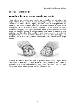 39
Capítulo Três: Técnicas Básicas
Energia - Exercício 5:
Varredura de corpo inteiro usando sua mente
Nesta etapa, vai mentalmente recriar as sensações das varreduras de
corpo inteiro. Com o poder de sua imaginação, veja-se a receber uma
varredura de corpo inteiro. Agora, procure sentir o formigamento, ou
vibração, ou outra qualquer sensação por todo o corpo, e senta essas
sensações tão forte quanto puder. Permitir que as sensações fluam
através do corpo com o mesmo padrão de antes: a partir dos pés, subindo
pelas pernas até o tronco, à cabeça, depois para baixo da cabeça e para
os braços até às mãos. Este padrão de energia que se move a partir dos
pés para cima por todo o corpo e depois para baixo, para os braços, até
às mãos, é o que eu vou passar a referir como uma varredura de corpo
inteiro.
Estenda as mãos e feche-as com os punhos muito soltos. Agora tente
direccionar a energia do corpo para as mãos. Observe bem como a
sensação da energia está agora nas suas mãos. Tente isto com as mãos
fechadas e com o punho solto e com as mãos abertas.
 
