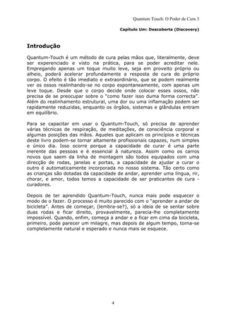 4
Quantum Touch: O Poder de Cura 3
Capítulo Um: Descoberta (Discovery)
Introdução
Quantum-Touch é um método de cura pelas mãos que, literalmente, deve
ser experenciado e visto na prática, para se poder acreditar nele.
Empregando apenas um toque muito leve, seja em proveito próprio ou
alheio, poderá acelerar profundamente a resposta de cura do próprio
corpo. O efeito é tão imediato e extraordinário, que se podem realmente
ver os ossos realinhando-se no corpo espontaneamente, com apenas um
leve toque. Desde que o corpo decide onde colocar esses ossos, não
precisa de se preocupar sobre o “como fazer isso duma forma correcta”.
Além do realinhamento estrutural, uma dor ou uma inflamação podem ser
rapidamente reduzidas, enquanto os órgãos, sistemas e glândulas entram
em equilíbrio.
Para se capacitar em usar o Quantum-Touch, só precisa de aprender
várias técnicas de respiração, de meditações, de consciência corporal e
algumas posições das mãos. Aqueles que aplicam os princípios e técnicas
deste livro podem-se tornar altamente profissionais capazes, num simples
e único dia. Isso ocorre porque a capacidade de curar é uma parte
inerente das pessoas e é essencial à natureza. Assim como os carros
novos que saem da linha de montagem são todos equipados com uma
direcção de rodas, janelas e portas, a capacidade de ajudar a curar o
outro é automaticamente incorporada no nosso sistema. Tão certo como
as crianças são dotadas da capacidade de andar, aprender uma língua, rir,
chorar, e amor, todos temos a capacidade de ser praticantes de cura -
curadores.
Depois de ter aprendido Quantum-Touch, nunca mais pode esquecer o
modo de o fazer. O processo é muito parecido com o “aprender a andar de
bicicleta”. Antes de começar, (lembra-se?), só a ideia de se sentar sobre
duas rodas e ficar direito, provavelmente, parecia-lhe completamente
impossível. Quando, enfim, começa a andar e a ficar em cima da bicicleta,
primeiro, pode parecer um milagre, mas depois de algum tempo, torna-se
completamente natural e esperado e nunca mais se esquece.
 