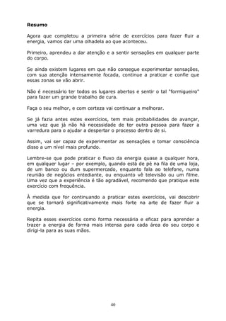 40
Resumo
Agora que completou a primeira série de exercícios para fazer fluir a
energia, vamos dar uma olhadela ao que aconteceu.
Primeiro, aprendeu a dar atenção e a sentir sensações em qualquer parte
do corpo.
Se ainda existem lugares em que não consegue experimentar sensações,
com sua atenção intensamente focada, continue a praticar e confie que
essas zonas se vão abrir.
Não é necessário ter todos os lugares abertos e sentir o tal "formigueiro"
para fazer um grande trabalho de cura.
Faça o seu melhor, e com certeza vai continuar a melhorar.
Se já fazia antes estes exercícios, tem mais probabilidades de avançar,
uma vez que já não há necessidade de ter outra pessoa para fazer a
varredura para o ajudar a despertar o processo dentro de si.
Assim, vai ser capaz de experimentar as sensações e tomar consciência
disso a um nível mais profundo.
Lembre-se que pode praticar o fluxo da energia quase a qualquer hora,
em qualquer lugar – por exemplo, quando está de pé na fila de uma loja,
de um banco ou dum supermercado, enquanto fala ao telefone, numa
reunião de negócios entediante, ou enquanto vê televisão ou um filme.
Uma vez que a experiência é tão agradável, recomendo que pratique este
exercício com frequência.
À medida que for continuando a praticar estes exercícios, vai descobrir
que se tornará significativamente mais forte na arte de fazer fluir a
energia.
Repita esses exercícios como forma necessária e eficaz para aprender a
trazer a energia de forma mais intensa para cada área do seu corpo e
dirigi-la para as suas mãos.
 