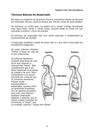 41
Capítulo Três: Técnicas Básicas
Técnicas Básicas de Respiração
Em todos os trabalhos do Quantum-Touch é importante utilizar as técnicas
de respiração 100 por cento do tempo, em 100 por cento de suas sessões.
Se estivesse na minha aula, eu estaria ali a insistir consigo recordando
esta regra base, várias e várias vezes, durante todas as horas em que
estivesse a praticar o fluxo da energia.
As técnicas de respiração são uma parte essencial e fundamental do
funcionamento da energia.
A respiração amplifica o poder da força vital, e o seu valor nunca pode ser
considerado exagerado.
Os yogis indianos chamam
"Prana" à força de vida do
ar que respiramos.
Os kahunas havaianos
recebem esta força da vida
do ar que respiram e
chamam-lhe "Mana". Eles
consideraram que é um
factor essencial no processo
de oração e de cura. Acho
interessante e um pouco
divertido dar conta de que
os primeiros Havaianos
ficaram muito
surpreendidos e
espantados, quando viram
os sacerdotes ocidentais
cair de repente de joelhos
para orar, sem fazerem
qualquer respiração
especial. A palavra, que se
refere a esses visitantes do
continente, é “haole”, que
na verdade, significa: “quase sem fôlego”.
 