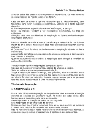 42
Capítulo Três: Técnicas Básicas
A maior parte das pessoas são respiradoras superficiais. Os mais comuns
são respiradores da "parte superior do tórax".
Cada um tem de saber o tipo de respirador que é. Provavelmente, tem
tendência para fazer respirações superficiais, usando só a parte superior
do peito.
Outros respiradores superficiais usam o "estômago", a barriga.
Estes (eu incluído) tendem a ter respirações incompletas, na área do
estômago.
Atenção: cada uma das técnicas de respiração no Quantum-Touch requer
respirações profundas.
Respirar através de nariz a menos que sinta que necessita de um volume
maior de ar e, então, nesse caso, seja mais aconselhável respirar através
da boca.
O Quantum-Touch funciona muito bem com a respiração através da boca
ou do nariz.
A respiração completa começa abaixo do umbigo e empurra a barriga para
fora duranet a inalação.
Quando os pulmões estão cheios, a respiração deve obrigar a levantar os
ombros ligeiramente.
Tente praticar algumas respirações completas, agora.
Coloque as mãos sobre sua barriga, abaixo do umbigo, e inspire.
Sinta as mãos a serem empurradas na inalação.
Traga a respiração desde a barriga, aos pulmões, todo o caminho até o
topo dos ombros de modo a empurrá-los ligeiramente para trás. Isso pode
ser desconfortável ao princípio, durante algum tempo, para as pessoas
que não estão acostumadas a uma respiração profunda.
Técnicas de Respiração
1. A RESPIRAÇÃO 2-6
Esta é uma técnica de respiração muito poderosa para aumentar a energia
durante as sessões de Quantum-Touch. O nome diz tudo: conta dois
tempos para a inalação e seis para a expiração.
A contagem tem a duração de cerca de um segundo.
Esta respiração exige um pouco de esforço.
Realmente tem que inspirar uma boa dose de ar para encher os pulmões
(…) com uma respiração completa em apenas dois tempos.
Não há nada de especial nesta respiração ou em qualquer outra técnica. A
exalação é suave e deve prosseguir até à contagem dos seis pontos.
 
