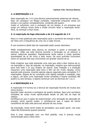 43
Capítulo Três: Técnicas Básicas
2. A RESPIRAÇÃO 1-4
Esta respiração de 1-4 é uma técnica extremamente poderosa de reforço.
Aqui vai conseguir um fôlego completo, inspirando enquanto conta um
tempo e vai expirar completamente, contando até quatro.
Inalar ar suficiente, com a contagem de um tempo, é um processo que
exige um esforço muito forte e então convém fazer a respiração bocal.
Pare, se começar a ficar tonto.
3. A respiração de fogo alternado a de 2-6 seguida da 1-4
Esta é a mais poderosa das respirações para o aumento da energia e deve
ser feita com a frequência de uma vez a cada minuto.
O uso excessivo deste tipo de respiração pode causar desmaios.
PARE imediatamente esta técnica se começar a sentir a sensação de
desmaio. (Não use esta técnica durante a condução ou se estuiver a
operar máquinas pesadas). Rapidamente tente soprar e inalar grandes
quantidades de ar de cinco a sete vezes. Os seus pulmões funcionam
como um grande fole que movimenta um grande volume de ar.
Pode imaginar que está soprando uma vela que está a dois metros de si,
na expiração e, logo de seguida, na inspiração, imagine que está puxando
para trás todo o ar que acabou de soprar. Esta inalação e a exalação
requerem uma respiração pela boca e têm de ser muito rápidas, como
quando está ansioso, levando apenas alguns segundos para completar 5-7
respirações. Depois de ter concluído uma rápida inalação e exalação, logo
a seguir, vai fazer uma inspiração muito completa e expire contando até
quatro ou seis tempos, e depois continuar com as técnicas de 1 ou 2.
4. A RESPIRAÇÃO 4-4
A respiração 4-4 tornou-se a técnica de respiração favorita de muitos dos
meus alunos.
Quando inalar durante a contagem de quatro tempos, faça uma varredura
completa do corpo muito aprofundada desde os pés até ao topo da
cabeça.
Certifique-se que é capaz de experimentar uma sensação de absorção de
energia, tanto quanto puder, e certifique-se que é capaz de tomar
consciência de todo este percurso através de seu corpo.
Na expiração, tente sentir todas as sensações, que puder gerar, nas suas
mãos tão fortemente quanto possível.
Esta é uma respiração com um fácil padrão, mas é preciso muita
concentração para a fazer bem.
 