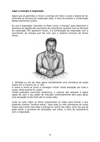 44
Ligar a energia à respiração
Agora que já aprendeu a mover a energia em todo o corpo e depois de ter
praticado as técnicas de respiração base, é hora de praticar a combinação
destes elementos juntos.
Eu uso a expressão "exercitar ou fazer correr a energia" para descrever o
processo de ligação dos exercícios da consciência corporal com as técnicas
de respiração. Em Quantum-Touch, é a combinação da respiração com o
movimento da energia que faz com que o sistema funcione de forma
eficaz.
1. Sentado ou em pé, faça agora mentalmente uma varredura de corpo
inteiro em si mesmo (cf. p. 36).
A chave é sentir-se como a conseguir mover muita sensação por todo o
corpo, tanto quanto for capaz.
Tendo praticado exercícios anteriores, a maioria das pessoas é agora
capaz de usar o seu poder de intenção suficientemente bem para gerar
uma sensação muito forte até no corpo todo.
Junte as suas mãos ou feche suavemente as mãos para formar o que
podemos chamar "punhos soltos." Faça duas ou três varreduras de corpo
inteiro para sentir que toda a energia se reúne nas mãos. Uma vez que já
pode sentir o aumento de sensações nas mãos, é hora de coordená-lo
com a respiração.
 