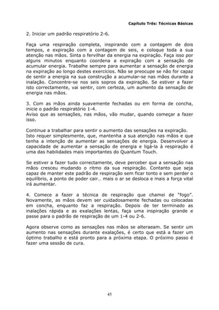 45
Capítulo Três: Técnicas Básicas
2. Iniciar um padrão respiratório 2-6.
Faça uma respiração completa, inspirando com a contagem de dois
tempos, e expiração com a contagem de seis, e coloque toda a sua
atenção nas mãos. Sinta o fervilhar da energia na expiração. Faça isso por
alguns minutos enquanto coordena a expiração com a sensação de
acumular energia. Trabalhe sempre para aumentar a sensação de energia
na expiração ao longo destes exercícios. Não se preocupe se não for capaz
de sentir a energia na sua construção a acumular-se nas mãos durante a
inalação. Concentre-se nos seis sopros da expiração. Se estiver a fazer
isto correctamente, vai sentir, com certeza, um aumento da sensação de
energia nas mãos.
3. Com as mãos ainda suavemente fechadas ou em forma de concha,
inicie o padrão respiratório 1-4.
Aviso que as sensações, nas mãos, vão mudar, quando começar a fazer
isso.
Continue a trabalhar para sentir o aumento das sensações na expiração.
Isto requer simplesmente, que, mantenha a sua atenção nas mãos e que
tenha a intenção de aumentar as sensações de energia. Desenvolver a
capacidade de aumentar a sensação de energia e ligá-la à respiração é
uma das habilidades mais importantes do Quantum Touch.
Se estiver a fazer tudo correctamente, deve perceber que a sensação nas
mãos cresceu mudando o ritmo da sua respiração. Contanto que seja
capaz de manter este padrão de respiração sem ficar tonto e sem perder o
equilíbrio, a ponto de poder cair… mais o ar se desloca e mais a força vital
irá aumentar.
4. Comece a fazer a técnica de respiração que chamei de “fogo”.
Novamente, as mãos devem ser cuidadosamente fechadas ou colocadas
em concha, enquanto faz a respiração. Depois de ter terminado as
inalações rápida e as exalações lentas, faça uma inspiração grande e
passe para o padrão de respiração de um 1-4 ou 2-6.
Agora observe como as sensações nas mãos se alteraeam. Se sentir um
aumento nas sensações durante exalações, é certo que está a fazer um
óptimo trabalho e está pronto para a próxima etapa. O próximo passo é
fazer uma sessão de cura.
 