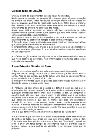 46
Colocar tudo em ACÇÃO
Chegou a hora de experimentar as suas novas habilidades.
Neste ponto, a maioria das pessoas já consegue gerar alguma sensação
de energia nas mãos, fazer varreduras de corpo inteiro, e são capazes de
fazer os diversos padrões de respiração muito bem. Além disso, a maioria
das pessoas já é capaz de utilizar esses elementos em conjunto e sentir
um aumento de energia na sensação das mãos.
Agora, aqui está a surpresa: a maioria não tem consciência de quão
poderosamente podem ajudar outra pessoa que está com dores, apenas
com essas habilidades rudimentares.
Nem parece mesmo ter muita importância se está a duvidar ou até se
está descrente ou céptico em relação a esta última afirmação.
O facto de poder mudar a vibração nas mãos criará um campo energético
que pode ajudar na cura ou no alívio da dor.
É simplesmente através da prática e pela experiência que vai descobrir o
poder da cura energética que é capaz de desencadear e ganhar confiança
na sua capacidade.
A próxima secção vai-lhe dar algumas dicas sobre como trabalhar com o
que você acabou de aprender. Mais informações detalhadas sobre estas
instruções se seguirão.
A sua Primeira Sessão de Cura
1. Pocure encontrar alguém que sabe que está a sentir alguma dor.
Pergunte ao seu amigo quanta dor ou desconforto que ele ou ela está a
sentir. Peça ao seu amigo, que tente definir uma taxa do seu desconforto,
numa escala de 1 a 10, onde 10 é o pior.
É incrível como muitas vezes as pessoas esquecem o quão ruim era a dor
depois de passar e já não sentir nada.
2. Pergunte ao seu amigo se é capaz de definir o nível da sua dor, o
quanto elas lhe causam desconforto. A coisa mais importante é não fazer
quaisquer suposições sobre onde está localizada a dor. Se perguntar a
alguém onde ele snet que está a doer, e ele disser que é no ombro
esquerdo, ainda assim vai precisar de lhe pedir, para indicar melhor em
que parte do ombro é que dói. A menos que seja um conhecedor
experiente, os seus pressupostos, muitas vezes, estão errados nesta
matéria. A melhor maneira de descobrir exactamente onde é que o seu
amigo está a sentir a dor é perguntar e pedir-lhe para apontar o local ou
colocar as mãos no lugar exacto.
Isto é o que tenho vindo a chamar como a técnica de "Onde dói?".
3. Certifique-se que vai colocar as mãos directamente sobre esse local, ou
de ambos os lados, nas áreas em que seu amigo está a sentir a dor.
Colocando essa área de dor entre suas mãos, em "Sandwich", estará de
facto a criar um forte campo de ressonância que vai permitir que os
tecidos mudem o seu padrão de vibração e se possam curar por si
próprios.
 