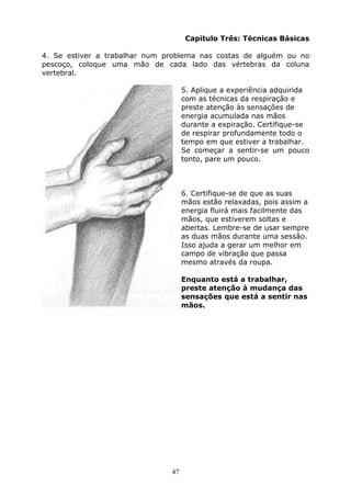 47
Capítulo Três: Técnicas Básicas
4. Se estiver a trabalhar num problema nas costas de alguém ou no
pescoço, coloque uma mão de cada lado das vértebras da coluna
vertebral.
5. Aplique a experiência adquirida
com as técnicas da respiração e
preste atenção às sensações de
energia acumulada nas mãos
durante a expiração. Certifique-se
de respirar profundamente todo o
tempo em que estiver a trabalhar.
Se começar a sentir-se um pouco
tonto, pare um pouco.
6. Certifique-se de que as suas
mãos estão relaxadas, pois assim a
energia fluirá mais facilmente das
mãos, que estiverem soltas e
abertas. Lembre-se de usar sempre
as duas mãos durante uma sessão.
Isso ajuda a gerar um melhor em
campo de vibração que passa
mesmo através da roupa.
Enquanto está a trabalhar,
preste atenção à mudança das
sensações que está a sentir nas
mãos.
 