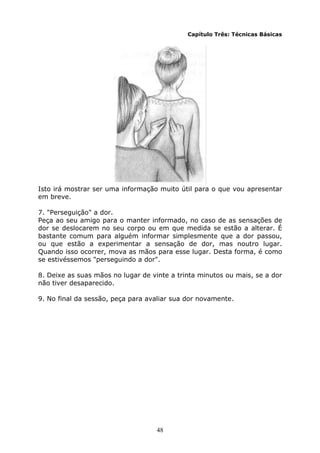 48
Capítulo Três: Técnicas Básicas
Isto irá mostrar ser uma informação muito útil para o que vou apresentar
em breve.
7. "Perseguição" a dor.
Peça ao seu amigo para o manter informado, no caso de as sensações de
dor se deslocarem no seu corpo ou em que medida se estão a alterar. É
bastante comum para alguém informar simplesmente que a dor passou,
ou que estão a experimentar a sensação de dor, mas noutro lugar.
Quando isso ocorrer, mova as mãos para esse lugar. Desta forma, é como
se estivéssemos "perseguindo a dor".
8. Deixe as suas mãos no lugar de vinte a trinta minutos ou mais, se a dor
não tiver desaparecido.
9. No final da sessão, peça para avaliar sua dor novamente.
 
