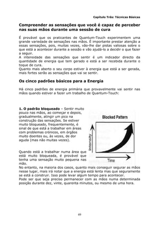 49
Capítulo Três: Técnicas Básicas
Compreender as sensações que você é capaz de perceber
nas suas mãos durante uma sessão de cura
É provável que os praticantes de Quantum-Touch experimentem uma
grande variedade de sensações nas mãos. É importante prestar atenção a
essas sensações, pois, muitas vezes, vão-lhe dar pistas valiosas sobre o
que está a acontecer durante a sessão e vão ajudá-lo a decidir o que fazer
a seguir.
A intensidade das sensações que sentir é um indicador directo da
quantidade de energia que tem gerado e está a ser recebida durante o
toque de cura.
Quanto mais aberto o seu corpo estiver à energia que está a ser gerada,
mais fortes serão as sensações que vai se sentir.
Os cinco padrões básicos para a Energia
Há cinco padrões de energia primária que provavelmente vai sentir nas
mãos quando estiver a fazer um trabalho de Quantum-Touch:
1. O padrão bloqueado – Sentir muito
pouco nas mãos, ao começar e depois,
gradualmente, atingir um pico na
construção das sensações. Se estiver
muito bloqueado, frequentemente, é
sinal de que está a trabalhar em áreas
com problemas crónicos, em órgãos
muito doentes ou, às vezes, de dor
aguda (mas não muitas vezes).
Quando está a trabalhar numa área que
está muito bloqueada, é provável que
tenha uma sensação muito pequena nas
mão.
No entanto, na maioria dos casos, quanto mais conseguir segurar as mãos
nesse lugar, mais irá notar que a energia está lenta mas que seguramente
se está a construir. Isso pode levar algum tempo para acontecer.
Pode ser que seja preciso permanecer com as mãos numa determinada
posição durante dez, vinte, quarenta minutos, ou mesmo de uma hora.
 
