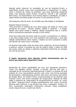5
Quando puder observar os resultados do uso de Quantum-Touch, a
experiência muitas vezes será surpreendente e inesquecível. É, repito,
como a história de “andar de bicicleta”, que tinha aparecido milagrosa
antes, mas passado algum tempo, tornam-se natural e até esperado.
Além disso, vai experimentar uma imensa alegria e satisfação, ao saber e
experimentar que pode ajudar os outros no seu processo de cura.
Uma pequena nota de aviso: Eu acredito que esta alegria é contagiosa.
Deepak Chopra escreveu:
"Para promover a resposta de cura, deve passar por todas os níveis mais
grosseiros do corpo – células, tecidos, órgãos e sistemas - e chegar
aquela zona entre mente e matéria, aquele cruzamento que é o ponto
onde a consciência realmente começa a surtir efeito".
Creio que existe esse tal ponto onde se cruzam a consciência e a matéria,
e que esta junção existe num nível quântico (sub atómicas), e que esta
relação extraordinária entre mente e matéria se torna acessível a todos
nós através do nosso amor e intenção.
Ao dominar este poder inato do nosso amor, podemos, de forma dinâmica
e positiva, activar o processo de cura do próprio corpo. A partir do DNA
dos ossos, todas as células e sistemas respondem facilmente às vibração
de cura de seu amor.
A seguir apresento mais algumas coisas interessantes que eu
quero que saiba sobre Quantum-Touch:
Praticantes de várias modalidades de cura, que estudaram Quantum-
Touch nos Estados Unidos, Canadá e Europa, têm-me dito que, a
utilização do QT aumentou significativamente o poder e a eficácia de suas
práticas de cura. Quiropráticos pensam nele como uma forma avançada
da Quiropraxia. Fisioterapeutas pensam nele como uma forma mais eficaz
de terapia física. Da mesma forma, acupuncturistas já me disseram que
funciona como uma forma avançada de acupunctura. Mestres de Reiki
estão a chamá-lo de "potenciador de enriquecimento do Reiki" ou "turbo
do Reiki". Quantum-Touch combina perfeitamente com outras inúmeras
técnicas para melhorar a sua eficácia tais como: massagem, shiatsu, Jin
Shin, acupressão, polaridade, tratamento craniano, toque terapêutico
sacral, toque de cura, e assim por diante.
 