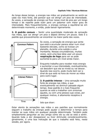 50
Capítulo Três: Técnicas Básicas
Ao longo desse tempo, a energia nas mãos vai gradualmente se sentir-se
cada vez mais forte, até parecer que vai atingir um pico de intensidade.
Às vezes, a sensação de energia vai ficar nesse nível de pico por um longo
tempo e de repente pode subir para um patamar com maior grau de
intensidade. Mais frequentemente, a energia começa a equilibrar-se em
determinado momento, e então, pode baixar ligeiramente.
2. O padrão comum – Sentir uma quantidade moderada de sensação
nas mãos, que vai atingir um pico e depois diminui um pouco. Este é o
padrão que provavelmente vai encontrar na maior parte das vezes.
Às vezes, a sensação de energia que sente
que está a acumular parece estar num nível
bastante elevado, como se tivesse um
planalto, durante uma subida a uma
montanha. Nessas circunstâncias, muitas
vezes, será uma boa ideia usar um pouco
respiração de fogo para ver se pode
aumentá-la para um nível ainda maior.
Enquanto trabalha para receber mais energia
e aumentar a sua intensidade, eventualmente,
vai descobrir que ela se nivela ou vai descer.
Quando isso ocorre, pode muito bem ser o
sinal de que está na hora de mover as mãos
para outro lugar.
3. O padrão intenso – Uma sensação muito
forte de energia nas mãos, e que
eventualmente vai diminuir passado algum
tempo. Esse padrão é o mais frequente
quando se está a trabalhar com sintomas
agudos, ou com uma pessoa cujo corpo, por
qualquer motivo, é altamente receptivo à
energia.
Isto que dizer:
Estar atento às sensações nas mãos e aos padrões que normalmente
seguem o trabalho da energia pode ajudar a determinar o tempo para
manter as suas mãos em qualquer posição determinada. Também pode
simplesmente perguntar ao seu amigo como ele ou ela se está a sentir.
Quando toda a dor desaparecer ou tiver diminuído consideravelmente,
geralmente, é uma boa indicação de que o trabalho está feito, nesta
sessão, por agora.
 