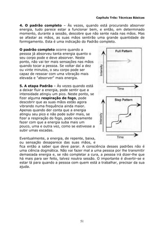 51
Capítulo Três: Técnicas Básicas
4. O padrão completo – Às vezes, quando está procurando absorver
energia, tudo parece estar a funcionar bem, e então, em determinado
momento, durante a sessão, descobre que não sente nada nas mãos. Mas
se afastar as mãos, as suas mãos sentirão uma grande quantidade de
formigamento. Esta é uma indicação do Padrão completo.
O padrão completo ocorre quando a
pessoa já absorveu tanta energia quanto o
seu corpo pode e deve absorver. Neste
ponto, não vai ter mais sensações nas mãos
quando tocar a pessoa. Se voltar daí a dez
ou vinte minutos, o seu corpo pode ser
capaz de ressoar com uma vibração mais
elevada e "absorver" mais energia.
5. A etapa Padrão – Às vezes quando está
a deixar fluir a energia, pode sentir que a
intensidade atingiu um pico. Neste ponto, se
fizer alguma respiração de fogo, pode
descobrir que as suas mãos estão agora
vibrando numa frequência ainda maior.
Apenas quando der conta que a energia
atingiu seu pico e não pode subir mais, se
fizer a respiração do fogo, pode novamente
fazer com que a energia suba mais um
pouco, uma e outra vez, como se estivesse a
subir umas escadas.
Eventualmente, a energia, de repente, baixa,
ou sensação desaparece das suas mãos, e
fica então a saber que deve parar. A consciência desses padrões não é
uma ciência dogmática. Não vai fazer mal a uma pessoa por lhe transmitir
demasiada energia e, se não completar a cura, a pessoa irá dizer-lhe que
há mais para ser feito, talvez noutra sessão. O importante é divertir-se e
estar lá para quando a pessoa com quem está a trabalhar, precisar da sua
ajuda.
 