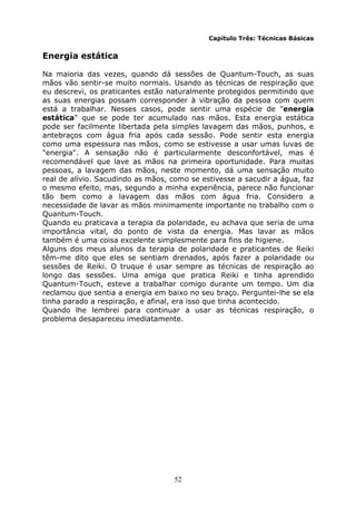 52
Capítulo Três: Técnicas Básicas
Energia estática
Na maioria das vezes, quando dá sessões de Quantum-Touch, as suas
mãos vão sentir-se muito normais. Usando as técnicas de respiração que
eu descrevi, os praticantes estão naturalmente protegidos permitindo que
as suas energias possam corresponder à vibração da pessoa com quem
está a trabalhar. Nesses casos, pode sentir uma espécie de "energia
estática" que se pode ter acumulado nas mãos. Esta energia estática
pode ser facilmente libertada pela simples lavagem das mãos, punhos, e
antebraços com água fria após cada sessão. Pode sentir esta energia
como uma espessura nas mãos, como se estivesse a usar umas luvas de
"energia". A sensação não é particularmente desconfortável, mas é
recomendável que lave as mãos na primeira oportunidade. Para muitas
pessoas, a lavagem das mãos, neste momento, dá uma sensação muito
real de alívio. Sacudindo as mãos, como se estivesse a sacudir a água, faz
o mesmo efeito, mas, segundo a minha experiência, parece não funcionar
tão bem como a lavagem das mãos com água fria. Considero a
necessidade de lavar as mãos minimamente importante no trabalho com o
Quantum-Touch.
Quando eu praticava a terapia da polaridade, eu achava que seria de uma
importância vital, do ponto de vista da energia. Mas lavar as mãos
também é uma coisa excelente simplesmente para fins de higiene.
Alguns dos meus alunos da terapia de polaridade e praticantes de Reiki
têm-me dito que eles se sentiam drenados, após fazer a polaridade ou
sessões de Reiki. O truque é usar sempre as técnicas de respiração ao
longo das sessões. Uma amiga que pratica Reiki e tinha aprendido
Quantum-Touch, esteve a trabalhar comigo durante um tempo. Um dia
reclamou que sentia a energia em baixo no seu braço. Perguntei-lhe se ela
tinha parado a respiração, e afinal, era isso que tinha acontecido.
Quando lhe lembrei para continuar a usar as técnicas respiração, o
problema desapareceu imediatamente.
 