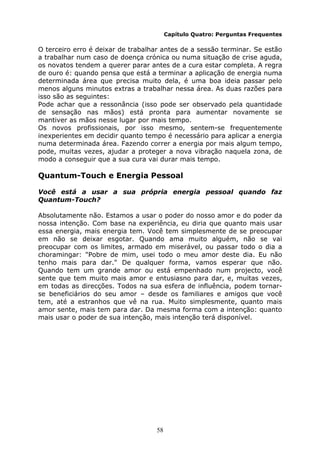 58
Capítulo Quatro: Perguntas Frequentes
O terceiro erro é deixar de trabalhar antes de a sessão terminar. Se estão
a trabalhar num caso de doença crónica ou numa situação de crise aguda,
os novatos tendem a querer parar antes de a cura estar completa. A regra
de ouro é: quando pensa que está a terminar a aplicação de energia numa
determinada área que precisa muito dela, é uma boa ideia passar pelo
menos alguns minutos extras a trabalhar nessa área. As duas razões para
isso são as seguintes:
Pode achar que a ressonância (isso pode ser observado pela quantidade
de sensação nas mãos) está pronta para aumentar novamente se
mantiver as mãos nesse lugar por mais tempo.
Os novos profissionais, por isso mesmo, sentem-se frequentemente
inexperientes em decidir quanto tempo é necessário para aplicar a energia
numa determinada área. Fazendo correr a energia por mais algum tempo,
pode, muitas vezes, ajudar a proteger a nova vibração naquela zona, de
modo a conseguir que a sua cura vai durar mais tempo.
Quantum-Touch e Energia Pessoal
Você está a usar a sua própria energia pessoal quando faz
Quantum-Touch?
Absolutamente não. Estamos a usar o poder do nosso amor e do poder da
nossa intenção. Com base na experiência, eu diria que quanto mais usar
essa energia, mais energia tem. Você tem simplesmente de se preocupar
em não se deixar esgotar. Quando ama muito alguém, não se vai
preocupar com os limites, armado em miserável, ou passar todo o dia a
choramingar: "Pobre de mim, usei todo o meu amor deste dia. Eu não
tenho mais para dar." De qualquer forma, vamos esperar que não.
Quando tem um grande amor ou está empenhado num projecto, você
sente que tem muito mais amor e entusiasno para dar, e, muitas vezes,
em todas as direcções. Todos na sua esfera de influência, podem tornar-
se beneficiários do seu amor – desde os familiares e amigos que você
tem, até a estranhos que vê na rua. Muito simplesmente, quanto mais
amor sente, mais tem para dar. Da mesma forma com a intenção: quanto
mais usar o poder de sua intenção, mais intenção terá disponível.
 