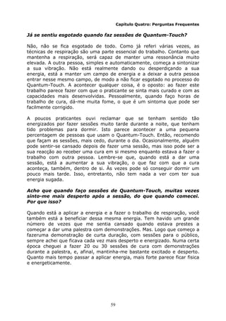 59
Capítulo Quatro: Perguntas Frequentes
Já se sentiu esgotado quando faz sessões de Quantum-Touch?
Não, não se fica esgotado de todo. Como já referi várias vezes, as
técnicas de respiração são uma parte essencial do trabalho. Contanto que
mantenha a respiração, será capaz de manter uma ressonância muito
elevada. A outra pessoa, simples e automaticamente, começa a sintonizar
a sua vibração. Não está realmente dando ou desperdiçando a sua
energia, está a manter um campo de energia e a deixar a outra pessoa
entrar nesse mesmo campo, de modo a não ficar esgotado no processo do
Quantum-Touch. A acontecer qualquer coisa, é o oposto: ao fazer este
trabalho parece fazer com que o praticante se sinta mais curado e com as
capacidades mais desenvolvidas. Pessoalmente, quando faço horas de
trabalho de cura, dá-me muita fome, o que é um sintoma que pode ser
facilmente corrigido.
A poucos praticantes ouvi reclamar que se tenham sentido tão
energizados por fazer sessões muito tarde durante a noite, que tenham
tido problemas para dormir. Isto parece acontecer a uma pequena
percentagem de pessoas que usam o Quantum-Touch. Então, recomendo
que façam as sessões, mais cedo, durante o dia. Ocasionalmente, alguém
pode sentir-se cansado depois de fazer uma sessão, mas isso pode ser a
sua reacção ao receber uma cura em si mesmo enquanto estava a fazer o
trabalho com outra pessoa. Lembre-se que, quando está a dar uma
sessão, está a aumentar a sua vibração, o que faz com que a cura
aconteça, também, dentro de si. Às vezes pode só conseguir dormir um
pouco mais tarde. Isso, entretanto, não tem nada a ver com ter sua
energia sugada.
Acho que quando faço sessões de Quantum-Touch, muitas vezes
sinto-me mais desperto após a sessão, do que quando comecei.
Por que isso?
Quando está a aplicar a energia e a fazer o trabalho de respiração, você
também está a beneficiar dessa mesma energia. Tem havido um grande
número de vezes que me sentia cansado quando estava prestes a
começar a dar uma palestra com demonstrações. Mas. Logo que começo a
fazeruma demonstração de curta duração, com sessões para o público,
sempre achei que ficava cada vez mais desperto e energizado. Numa certa
época cheguei a fazer 20 ou 30 sessões de cura com demonstrações
durante a palestra, e, afinal, mantinha-me bastante excitado e desperto.
Quanto mais tempo passar a aplicar energia, mais forte parece ficar fisica
e energeticamente.
 