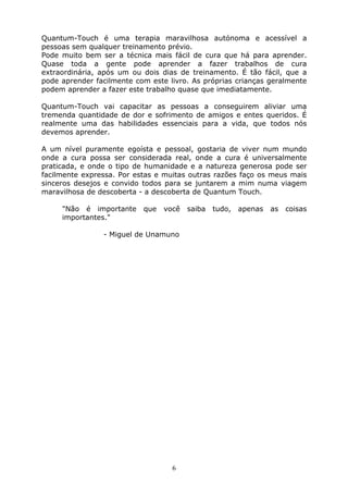6
Quantum-Touch é uma terapia maravilhosa autónoma e acessível a
pessoas sem qualquer treinamento prévio.
Pode muito bem ser a técnica mais fácil de cura que há para aprender.
Quase toda a gente pode aprender a fazer trabalhos de cura
extraordinária, após um ou dois dias de treinamento. É tão fácil, que a
pode aprender facilmente com este livro. As próprias crianças geralmente
podem aprender a fazer este trabalho quase que imediatamente.
Quantum-Touch vai capacitar as pessoas a conseguirem aliviar uma
tremenda quantidade de dor e sofrimento de amigos e entes queridos. É
realmente uma das habilidades essenciais para a vida, que todos nós
devemos aprender.
A um nível puramente egoísta e pessoal, gostaria de viver num mundo
onde a cura possa ser considerada real, onde a cura é universalmente
praticada, e onde o tipo de humanidade e a natureza generosa pode ser
facilmente expressa. Por estas e muitas outras razões faço os meus mais
sinceros desejos e convido todos para se juntarem a mim numa viagem
maravilhosa de descoberta - a descoberta de Quantum Touch.
"Não é importante que você saiba tudo, apenas as coisas
importantes."
- Miguel de Unamuno
 