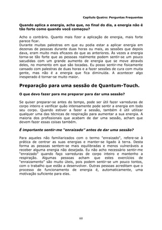 60
Capítulo Quatro: Perguntas Frequentes
Quando aplica a energia, acha que, no final do dia, a energia não é
tão forte como quando você começou?
Acho o contrário. Quanto mais fizer a aplicação de energia, mais forte
parece ficar.
Durante muitas palestras em que eu podia estar a aplicar energia em
dezenas de pessoas durante duas horas ou mais, as sessões que depois
dava, eram muito mais eficazes do que as anteriores. Às vezes a energia
torna-se tão forte que as pessoas realmente podem sentir-se um pouco
sacudidas com um grande aumento de energia que se move através
deles, no momento em que são tocadas. Eu posso sentir-me fisicamente
cansado com palestras de duas horas e a fazer sessões de cura com muita
gente, mas não é a energia que fica diminuída. A acontecer algo
inesperado é tornar-se muito maior.
Preparação para uma sessão de Quantum-Touch.
O que devo fazer para me preparar para dar uma sessão?
Se quiser preparar-se antes do tempo, pode ser útil fazer varreduras de
corpo inteiro e verificar quão intensamente pode sentir a energia em todo
seu corpo. Quando estiver a fazer a sessão, também é útil utilizar
qualquer uma das técnicas de respiração para aumentar a sua energia. A
maioria dos profissionais que acabam de dar uma sessão, acham que
devem fazer essas coisas também.
É importante sentir-me “enraizado” antes de dar uma sessão?
Para aqueles não familiarizados com o termo "enraizado", refere-se à
prática de centrar as suas energias e manter-se ligado à terra. Desta
forma as pessoas sentem-se mais equilibradas e menos vulneráveis a
receber alguma energia não desejada. Eu não acho necessário sentir-me
“enraizado” quando faço varreduras de corpo inteiro e mantenho a
respiração. Algumas pessoas acham que estes exercícios de
“enraizamento” são muito úteis, pois podem sentir-se um pouco tontos,
com o trabalho que estão a desenvolver. Outras pessoas acreditam que o
processo de funcionamento de energia é, automaticamente, uma
motivação suficiente para elas.
 