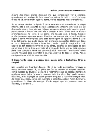 61
Capítulo Quatro: Perguntas Frequentes
Alguns dos meus alunos disseram-me que conseguiam ver a energia,
quando o grupo acabou de fazer uma "varredura de todo o corpo", porque
todos na sala se tinham ligado à terra, o que bastante me surpreendeu,.
Se se quiser manter no ligado à terra além de fazer varreduras de corpo
inteiro, isto é um assunto de fácil abordagem. Imagine um feixe de luz
descendo para o topo da sua cabeça, passando através de tronco, seguir
pelas pernas a baixo, até aos pés e chegar à terra. Sinta que se afunda
profundamente na terra e se sente em ligação com a terra. Respire
profundamente algumas vezes. Respirar na energia da terra é sentir-se
ligado à terra. Um segredo para esta abordagem de ligação à terra é fazê-
lo de tal forma, que pode causar em si mesmo sensações tácteis em todo
o corpo. Enquanto estiver a fazer isso, inicie o padrão respiratório 2-6.
Depois de ter passado por todo o seu corpo, estenda as sensações do seu
corpo para a terra. Este exercício só precisa de durar um ou dois minutos
para ficar completo. Uma vez que você está “aterrado”, “enraizado” tome
alguns minutos para exercitar a energia através de todo o corpo. Agora
está pronto para iniciar uma sessão.
É importante para a pessoa com quem está a trabalhar, tirar a
roupa?
Nas sessões de Quantum-Touch, não é de todo necessário remover a
roupa de uma pessoa. É, ou pode ser útil se tirarem as roupas pesadas,
como casacos ou blusões. Gostaria e recomendo que as pessoas removam
qualquer coisa feita de couro durante este trabalho. Isso pode parecer
estranho, mas as peças de couro podem bloquear o fluxo da energia vital.
As fibras sintéticas, como por exemplo o poliéster, podem fazer diminuir a
quantidade do fluxo de energia. Então sugiro que as pessoas usem o
algodão, lã ou seda...
 