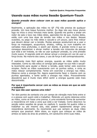 62
Capítulo Quatro: Perguntas Frequentes
Usando suas mãos numa Sessão Quantum-Touch
Quanta pressão deve colocar com as suas mãos quando aplica a
energia?
Realmente, a aplicação das mãos no QT /TQ não precisa de qualquer
pressão. Um leve toque funciona melhor. Eu digo isto aos meus alunos
logo no início e cinco minutos mais tarde. Quando me ponho a andar em
redor da sala e toco nas mãos deles, apercebo-me de que, muitos deles,
estão com uma boa dose de tensão nas mãos e nos dedos. Nessas
ocasiões, eu pego na mão deles e sacudo-a um pouco, para lhes indicar
que devem deixar cair a tensão. Muitas pessoas acostumam-se a usar a
força na massagem, acupuntura, shiatsu, rolfing, ou num trabalho em
camadas mais profundas, e assim por diante. A grande ironia é que se
consegue descontrair e aliviar melhor a tensão nos músculos da pessoa
que está a ser tratada, se não se usar qualquer pressão, ou uma pressão
muito suave. O segredo está em deixar actuar a energia em vez de usar a
força bruta. Na maioria dos casos, o uso de força é até contraproducente.
É realmente mais fácil aplicar energia, quando as mãos estão muito
relaxadas. Como eu não estou aí consigo para pegar na sua mão e sacudí-
la levemente para ajudar a liberar a tensão, pode tentar este exercício
simples. Feche as mãos suavemente com os punhos soltos, e sinta as
mãos relaxar completamente. Tente sim exercitar a energia nas mãos.
Observe como a energia flúi. Agora experimente fazer o mesmo com os
punhos apertados, e tente sentit a energia nas mãos. Provavelmente
descobrirá que é muito mais difícil sentir a energia quando está mais
descontraído.
Por que é importante cercar com as mãos as áreas em que se está
a trabalhar?
Por que não usar apenas uma mão?
Ter dois pontos de contacto cria um campo de vibração mais forte entre si
e a pessoa com quem está a trabalhar. Metendo um ponto doloroso entre
as mãos, como se fosse uma prensa, é uma excelente forma de aumentar
a ressonância em toda a zona que está a ser tratada. Como descrevo na
secção sobre sessões de grupo no capítulo 5, quando há quatro mãos a
trabalhar ou até mesmo seis, elas podem rapidamente atingir uma
ressonância dominante. Eu recomendo que use sempre as duas mãos
sempre que possível. Além disso, eu sugiro que coloque as mãos de
ambos os lados da área do problema, em sanduíche entre suas mãos.
 