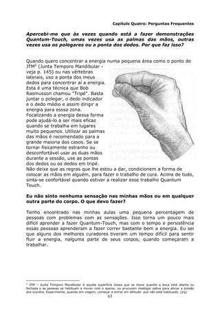 63
Capítulo Quatro: Perguntas Frequentes
Apercebi-me que às vezes quando está a fazer demonstrações
Quantum-Touch, umas vezes usa as palmas das mãos, outras
vezes usa os polegares ou a ponta dos dedos. Por que faz isso?
Quando quero concentrar a energia numa pequena área como o ponto de
JTM2
(Junta Temporo Mandibular -
veja p. 145) ou nas vértebras
laterais, uso a ponta dos meus
dedos para concentrar aí a energia.
Esta é uma técnica que Bob
Rasmusson chamou "Tripé". Basta
juntar o polegar, o dedo indicador
e o dedo médio e assim dirigir a
energia para esssa zona.
Focalizando a energia dessa forma
pode ajudá-lo a ser mais eficaz
quando se trabalha em lugares
muito pequenos. Utilizar as palmas
das mãos é recomendado para a
grande maioria dos casos. Se se
tornar fisicamente estranho ou
desconfortável usar as duas mãos
durante a sessão, use as pontas
dos dedos ou os dedos em tripé.
Não deixe que as regras que lhe estou a dar, condicionem a forma de
colocar as mãos em alguém, para fazer o trabalho de cura. Acima de tudo,
sinta-se confortável quando estiver a realizar esse trabalho Quantum
Touch.
Eu não sinto nenhuma sensação nas minhas mãos ou em qualquer
outra parte do corpo. O que devo fazer?
Tenho encontrado nas minhas aulas uma pequena percentagem de
pessoas com problemas com as sensações. Isso torna um pouco mais
difícil aprender a fazer Quantum-Touch, mas com o tempo e persistência
essas pessoas aprenderam a fazer correr bastante bem a energia. Eu sei
que alguns dos melhores curadores tiveram um tempo difícil para sentir
fluir a energia, nalguma parte de seus corpos, quando começaram a
trabalhar.
2
JTM – Junta Temporo Mandibular é aquela superfície óssea que se move quando a boca está aberta ou
fechada e as pessoas se habituam a mover com o queixo, ou prucuram mastigar saliva para aliviar a presão
dos ouvidos. Experimente, quando em viagem, começar a entrar em altitude que não está habituado. (jrg)
 