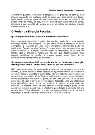 64
Capítulo Quatro: Perguntas Frequentes
A primeira questão a levantar é perguntar a si próprio, se tem ou não
alguma sensação em qualquer parte do corpo que pode sentir sem tocar.
Pode sentir qualquer parte do seu corpo sem tocar em si mesmo? Se
puder sentir as mãos, os pés, o rosto, ou qualquer outra parte do corpo,
dirigindo a sua atenção ali, então já tem um ponto de partida e pode
treinar a partir daí.
O Poder da Energia Focada.
Quão importante é estar focado durante as sessões?
Para realmente aumentar o poder das sessões, pode fazer uma grande
diferença tentar uma focagem 100 por cento sobre a execução do fluxo
energético. É evidente que isso exige um grande esforço por parte do
praticante. Quando eu digo "esforço", quero dizer para se concentrar no
funcionamento da energia, concentrar-se na respiração, e ao mesmo
tempo ligar a energia à respiração. Aqueles que desenvolveram uma
grande habilidade na gestão de energia muitas vezes falam de se
entregarem completamente ao processo.
Se eu me concentrar 100 por cento em fazer funcionar a energia,
isso significa que eu nunca devo falar ao dar uma sessão?
Não necessariamente. Eu recomendo vivamente que se concentre em se
divertir, quando estiver a fazer sessões de Quantum-Touch. O trabalho é
de amor, alegria, gratidão e admiração, não de trabalhar com rigidez ou
de se tornar demasiado sério. Quando está a guiar o carro numa estrada e
sente necessidade de acelerar, pode ter dar uma pontinha mais de gás
para fazer chegar o carro até à velocidade desejada. Uma vez alcançada
essa velocidade, pode deixar de acelerar e manter a velocidade de
cruzeiro. Da mesma forma, quando estiver a aplicar energia, pode ter de
aplicar-se com um pouco mais no trabalho para trazer a vibração até um
detrerminado "nível elevado". Uma vez que conseguiu isso, pode manter a
respiração e deixar a energia continuar a fazer o de trabalho.
 