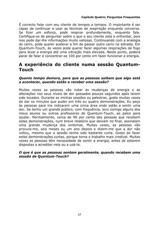 65
Capítulo Quatro: Perguntas Frequentes
É correcto falar com seu cliente de tempos a tempos. O importante é ser
capaz de continuar a usar as técnicas de respiração enquanto conversa.
Se fizer um esforço, pode respirar profundamente, enquanto fala.
Certifique-se de perguntar sobre o que o seu cliente está a enfrentar, pois
isso pode dar-lhe informações muito valiosas. Continuando com a analogia
do carro, pode querer acelerar a fim de passar outro carro na estrada. Em
Quantum-Touch, às vezes pode querer fazer algumas respirações de fogo
para levar a energia até uma vibração mais elevada. Neste ponto, poderá
parar de falar e concentrar-se 100 por cento em fazer funcionar a energia.
A experiência do cliente numa sessão Quantum-
Touch
Quanto tempo demora, para que as pessoas saibam que algo está
a acontecer, quando estão a receber uma sessão?
Muitas vezes as pessoas vão notar as mudanças de energia e as
alterações nos seus níveis de dor passados poucos segundos após terem
sido tocados. Durante as minhas sessões ou palestras, gosto muitas vezes
de dar os minutos que puder em três ou quatro demonstrações. Eu peço
às pessoas para me indicarem uma única área onde estão a sentir uma
dor. Se tenho um grande público, com frequência, levo comigo alguns dos
meus alunos ou outros professores de Quantum-Touch, ao palco para
ajudar. Normalmente, cerca de 90 por cento das pessoas que recebem
estas demonstrações, num breve relatório que deixam no final, assinalam
uma grande mudança dos sintomas. Muitas vezes, as pessoas vão
procura-me, seis meses ou um ano depois e dizem-me que a dor não
voltou, mesmo que a sessão tenha sido bastante curta. Gosto de fazer
estas demonstrações curtas, porque torna o trabalho mais credível. Muitas
vezes as pessoas têm necessidade de sentir a energia, antes de estarem
dispostas a acreditar nela ou a usá-la.
O que é que as pessoas sentem geralmente, quando recebem uma
sessão de Quantum-Touch?
 