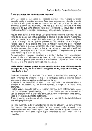 67
Capítulo Quatro: Perguntas Frequentes
É sempre doloroso para receber energia?
Sim, às vezes é. Às vezes as pessoas sentem uma reacção dolorosa
quando estão a receber energia. Essa dor, geralmente, não dura muito
tempo. Eu não gosto de ver as pessoas em sofrimento, mas fico sempre
animado quando isso acontece, uma vez que tem sido sempre uma forte
indicação de que uma grande cura está ocorrendo. A chave aqui é para
continuar a fazer a sessão, pelo menos, até que a dor desapareça.
Alguns anos atrás, o meu amigo Dan perguntou se eu iria trabalhar no seu
filho de 13 anos que tinha quebrado o joelho e ainda estava mancando,
mesmo depois de o gesso ter sido removido. Quando comecei a fazer
correr a energia no seu joelho, protestou: "Ai, você está-me a magoar.
Parece que o meu joelho me está a matar." Disse-lhe para respirar
profundamente e que as sensações não iriam durar muito tempo. Cerca
de dois minutos depois, ele protesta: "Ai, agora o meu joelho está em
chamas. Que é que está a fazer ao meu joelho? " Expliquei-lhe que era
tudo parte do processo de cura.
Passados alguns minutos, ele disse que sentia o joelho, como se estivesse
a ser picado por "alfinetes e agulhas", e, dois minutos depois, ele disse
que sentia o joelho todo quente e maravilhoso. Depois de cerca de 12
minutos, o joelho estava bem e já não mancava.
Pode obter sempre pistas sobre outros locais, que necessitam de
energia de cura, do que aqueles lugares onde, especificamente, se
manifesta a dor?
Há duas maneiras de fazer isso. A primeira forma envolve a utilização de
conhecimentos de anatomia e lógica. Orientações sobre o assunto podem
ser encontradas em vários capítulos deste livro.
A segunda maneira é deixar que o corpo lhe digar exactamente onde a
energia é necessária, e, na minha opinião, a segunda é muito mais
profunda.
Muitas vezes, quando estiver a aplicar energia num determinado lugar,
por um período longo de tempo, o corpo da pessoa vai dar prioridade ao
uso da energia como e onde lhe aprouver. Como acontece em toda a cura,
todo o processo é bastante autónomo.
A única lógica. a razão por detrás disso, é a magnificência da inteligência
inata do próprio corpo.
Se, por exemplo, estiver a trabalhar na dor de alguém, na parte inferior
das costas, eles podem avisá-lo de que, agora, estão a sentir uma
sensação de dor num outro lugar, talvez mais acima, na parte traseira ou
possivelmente indo para algum lugar diferente daquele onde estou a
trabalhar.
 
