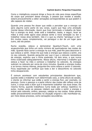 68
Capítulo Quatro: Perguntas Frequentes
Como a inteligência corporal dirige a força de vida para áreas específicas
do corpo que precisam dessa energia, a pessoa que recebe a sessão,
estará provavelmente a obter sensações correspondentes ao que podem e
são capazes de relatar.
Quando uma pessoa lhe disser que estão a perceber que a energia vai
para alguma outra parte do seu corpo, sugiro que faça uma anotação
mental dessa informação. Assim que tiver terminado o trabalho de fazer
fluir a energia na área, onde está a trabalhar, basta, a seguir, levar as
mãos à área onde agora essa pessoa sente a nova sensação ou dor e
trabalhar nessa área também. Isto é o que eu chamo "perseguir a dor."
Em muitos casos, simplesmente, vai perseguir a dor de um lugar para
outro, até ela passar.
Numa ocasião, estava a demonstrar Quantum-Touch, com uma
acupunturista que tinha um certo número de queimaduras nas costas da
mão. Quando fazia correr a energia na sua mão, pedi-lhe para descrever o
que estava a sentir. Disse-me que toda a energia que estava a sentir, era
no seu cotovelo. Quando perguntei por que é que o cotovelo necessitava
de energia, explicou que o tinha quebrado, há dois anos, e que nunca
tinha cicatrizado adequadamente. Nessa altura, interrompi o trabalho que
estava a fazer na mão e comecei a trabalhar no cotovelo. As energias
subiram no cotovelo por cerca de cinco minutos. Quando a energia mudou
e se tornou menos intensa, perguntei-lhe como estava a sentir o cotovelo.
Ficou espantada por verificar que toda a dor e desconforto no cotovelo
tinha desaparecido.
É comum acontecer com estudantes principiantes descobrirem que,
quando estão a trabalhar num determinado caso, a certa altura da sessão,
o cliente os informar que estão a sentir a energia fluir, por exemplo, no
pescoço. Como o pescoço e a parte inferior das costas são reflexo uma da
outra, o corpo está a dizer que é importante trabalhar nas duas áreas. Da
mesma forma, quando trabalhava numa lesão por esforço repetitivo no
pulso, muitas vezes as pessoas relatam que estão a sentir a energia a
entrar pelo cotovelo, ombro, pescoço, cabeça ou nas costas. Estes pontos
estão provavelmente envolvidos na situação original e vão manifestar-se,
por meio desse processo, como sensações secundárias.
 