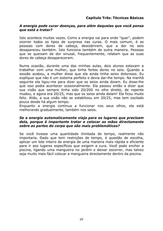 69
Capítulo Três: Técnicas Básicas
A energia pode curar doenças, para além daquelas que você pensa
que está a tratar?
Isto acontece muitas vezes. Como a energia vai para onde "quer", podem
ocorrer todos os tipos de surpresa nas curas. O mais comum, é as
pessoas com dores de cabeça, descobrirem, que a dor no seio
desapareceu também. Isto funciona também de outra maneira. Pessoas
que se queixam de dor sinusal, frequentemente, relatam que as suas
dores de cabeça desapareceram.
Numa ocasião, durante uma das minhas aulas, dois alunos estavam a
trabalhar com uma mulher, que tinha fortes dores no seio. Quando a
sessão acabou, a mulher disse que ela ainda tinha seios dolorosos. Eu
expliquei que não é um sistema perfeito e devia dar-lhe tempo. Na manhã
seguinte ela ligou-me para dizer que os seios ainda doiam. Eu disse-lhe
que isso podia acontecer ocasionalmente. Ela passou então a dizer que
sua visão que sempre tinha sido 20/200 no olho direito, de repente
mudou, e agora era 20/25, mas que os seios ainda doíam! Ela ficou muito
feliz. Aliás, a sua visão não se estabilizou em 20/25, mas tem oscilado
pouco desde há algum tempo.
Enquanto a energia continua a funcionar nos seus olhos, ela está
melhorando gradualmente, também nos seios.
Se a energia automaticamente viaja para os lugares que precisam
dela, porque é importante tratar e colocar as mãos directamente
sobre as partes do corpo que são mais problemáticas?
Se você tivesse uma quantidade ilimitada de tempo, realmente não
importaria. Dado que tem restrições de tempo, é questão de escolha,
aplicar um lote inteiro de energia de uma maneira mais rápida e eficiente
para ir aos lugares específicos que exigem a cura. Você pode encher a
piscina, ligando uma mangueira no jardim e deixar escorrer, mas talvez
seja muito mais fácil colocar a mangueira directamente dentro da piscina.
 