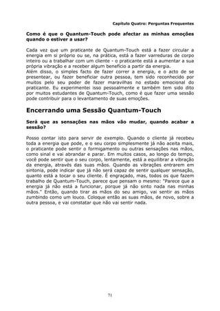 71
Capítulo Quatro: Perguntas Frequentes
Como é que o Quantum-Touch pode afectar as minhas emoções
quando o estiver a usar?
Cada vez que um praticante de Quantum-Touch está a fazer circular a
energia em si próprio ou se, na prática, está a fazer varreduras de corpo
inteiro ou a trabalhar com um cliente - o praticante está a aumentar a sua
própria vibração e a receber algum benefício a partir da energia.
Além disso, o simples facto de fazer correr a energia, e o acto de se
presentear, ou fazer beneficiar outra pessoa, tem sido reconhecido por
muitos pelo seu poder de fazer maravilhas no estado emocional do
praticante. Eu experimentei isso pessoalmente e também tem sido dito
por muitos estudantes de Quantum-Touch, como é que fazer uma sessão
pode contribuir para o levantamento de suas emoções.
Encerrando uma Sessão Quantum-Touch
Será que as sensações nas mãos vão mudar, quando acabar a
sessão?
Posso contar isto para servir de exemplo. Quando o cliente já recebeu
toda a energia que pode, e o seu corpo simplesmente já não aceita mais,
o praticante pode sentir o formigamento ou outras sensações nas mãos,
como sinal e vai abrandar e parar. Em muitos casos, ao longo do tempo,
você pode sentir que o seu corpo, lentamente, está a equilibrar a vibração
da energia, através das suas mãos. Quando as vibrações entrarem em
sintonia, pode indicar que já não será capaz de sentir qualquer sensação,
quanto está a tocar o seu cliente. É engraçado, mas, todos os que fazem
trabalho de Quantum-Touch, parece que pensam o mesmo: "Parece que a
energia já não está a funcionar, porque já não sinto nada nas minhas
mãos." Então, quando tirar as mãos do seu amigo, vai sentir as mãos
zumbindo como um louco. Coloque então as suas mãos, de novo, sobre a
outra pessoa, e vai constatar que não vai sentir nada.
 