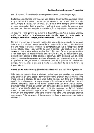 72
Capítulo Quatro: Perguntas Frequentes
Isso é normal. É um sinal de que o processo está concluído para já.
Eu tenho uma técnica secreta que uso. Gosto de perguntar à pessoa como
é que se está a sentir. Se ainda estiverem a sentir dor, eu terei de
concluir que a sessão não acabou. Entretanto, nem sempre posso chegar
a essa conclusão. Com a prática, você terá uma noção do quanto uma
pessoa está disposta a mudar a sua vibração em qualquer final da sessão.
A pessoa, com quem eu estava a trabalhar, pediu-me para parar,
após dez minutos e disse-me que sentia, que já tinha toda a
energia que o seu corpo poderia receber. Isso é verdade?
De vez em quando, a energia pode criar um certo desconforto na pessoa
que a está a receber, como reacção à cicatrização, e isso pode sentir-se
de um modo bastante intenso. É compreensível. Se o terapeuta parar
nessa altura, pode estar ciente de que a sessão não acabou, pois pode
deixar a pessoa num estado muito desconfortável. Se uma pessoa estiver
a ter esse tipo de reacção forte em relação à cura, eu recomendo que,
gentilmente, encoraje essa pessoa a continuar com a sessão. Ao longo do
tempo, como os balanços de energia vão variando, terá de descobrir como
e quando a reacção deve ir diminuído para si e para o seu cliente ou
amigo. Parar quando a energia é muito intensa, tem de se considerar que
é prematura.
Como pode determinar, quantas sessões vai precisar uma pessoa?
Não existem regras fixas e simples, sobre quantas sessões vai precisar
uma pessoa. Se uma pessoa tem um problema crónico, muitas vezes, leva
mais tempo a ajudar, do que uma outra pessoa que tem um problema
agudo ou mais recente. A regra de ouro é continuar a trabalhar com um
cliente, enquanto precisar de ajuda. Gostaria de deixar o cliente decidir,
quantas vezes precisa de voltar. Em certas condições, admito que possam
querer uma sessão duas ou três vezes por semana, ou talvez mesmo
todos os dias durante algum tempo. Tudo depende. Não haveria mal
nenhum em programar uma série de sessões para uma condição crónica
nas costas. A longo prazo, é importante verificar o progresso que está a
acontecer.
 