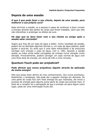 73
Capítulo Quatro: Perguntas Frequentes
Depois de uma sessão
O que é que pode fazer o seu cliente, depois de uma sessão, para
melhorar a sua própria cura?
Após terminar a sessão, se a pessoa é capaz de continuar a fazer circular
a energia através das partes do corpo que foram tratadas, claro que eles
vão intensificar e prolongar os efeitos da cura.
Há algo que se deve fazer com o seu cliente ou amigo após a
sessão estar concluída?
Sugiro que lhes dê um copo de água a beber. Como resultado da sessão,
podem ter-se libertado algumas toxinas e, um copo de água potável, pode
ajudar a lavá-las. Eu acho que é uma ideia maravilhosa a de procurara
carregar com energia o copo de água, (ver p. 196). Quando a sessão
acaba, as mãos ainda estão carregadas de energia numa vibração muito
elevada. Provavelmente, poderá carregar um copo normal de água com
uma forte dose de energia, em cerca de três a cinco minutos.
Quantum-Touch pode ser prejudicial?
Pode afirmar que nunca prejudicou alguém através da aplicação
de muita energia?
Pelo que posso dizer dentro do meu conhecimento, isso nunca aconteceu.
Realmente, o terapeuta, não pode dar a alguém energia em demasia. Se
uma parte do corpo fica com mais energia do que necessita, ele envia o
excesso de energia para alguma outra parte do corpo que precisa mais. O
facto de o receptor ter a percepção de que a energia vai para algum outro
lugar, pode ser uma informação muito útil.
 