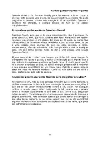 74
Capítulo Quatro: Perguntas Frequentes
Quando visitei o Dr. Norman Shealy para lhe ensinar a fazer correr a
energia, esta questão veio à tona. Na sua perspectiva, a energia não pode
prejudicar a pessoa, porque esta energia é só de equilíbrio. Quando o
equilíbrio for atingido, a energia deixará de fluir ou vai passar
completamente.
Existe algum perigo em fazer Quantum-Touch?
Quantum-Touch, pelo que é do meu conhecimento, não é perigoso. Eu
pude constatar, sim, que este trabalho tem feito maravilhas em recém-
nascidos, em animais e em idosos. Em mais de 20 anos, eu nunca tive
conhecimento de quaisquer efeitos deletérios. Como eu disse antes, se der
a uma pessoa mais energia do que ela pode receber, o corpo,
simplesmente, não vai absorvê-la. Não consigo lembrar-me de qualquer
caso, em que tenha sentido medo de dar a uma pessoa uma sessão
Quantum-Touch.
Alguns anos atrás, conheci um homem que tinha feito uma cirurgia de
transplante de fígado e passou a tomar a medicação para impedir que o
seu sistema imunológico rejeitasse o fígado novo. A minha preocupação
foi a de por a hipótese de que, ao aplicar energia, poderia pôr a funcionar
o seu sistema imunológico de um modo mais eficiente e assim poderia
estar em risco de falência hepática. Como eu não sabia se era esse o
caso, preferi errar pelo lado da cautela.
As pessoas podem usar estas técnicas para prejudicar os outros?
Teoricamente sim, mas eu não conheço ninguém que o tenha tentado. O
problema com uma tentativa de usar a energia de uma forma negativa é
que ela se vai voltar imediatamente contra o seu autor. Por qualquer
motivo, o mundo parece estar configurado de tal maneira que a pessoa
tende a receber rapidamente o que está a dar. Afora isso, prejudicar
outras pessoas, conscientemente, é a forma mais garantida de diminuir a
própria autoestima. Para qualquer pessoa que queira tentar descarregar o
seu ódio dessa maneira, eu só posso sugerir que ele ou ela encontrará
algumas maneiras mais saudáveis de expressarem a sua raiva, que pode
ser extremamente poderosa.
 