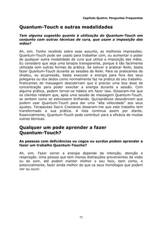75
Capítulo Quatro: Perguntas Frequentes
Quantum-Touch e outras modalidades
Tem alguma sugestão quanto à utilização do Quantum-Touch em
conjunto com outras técnicas de cura, que usam a imposição das
mãos?
Ah, sim. Tenho recebido sobre esse assunto, as melhores impressões.
Quantum-Touch pode ser usado para trabalhar com, ou aumentar o poder
de qualquer outra modalidade de cura que utiliza a imposição das mãos.
Eu considero que seja uma terapia transparente, porque é tão facilmente
utilizada com outras formas de prática. Se estiver a praticar Reiki, basta
fazer Quantum-Touch durante as sessões de Reiki. Para os praticantes de
shiatsu, ou acupressão, basta executar a energia para fora dos seus
polegares ou dos dedos como normalmente faz na prática do seu trabalho.
Praticantes de massagem descobriram que é preciso uma boa dose de
concentração para poder execitar a energia durante a sessão. Com
alguma prática, podem tornar-se hábeis em fazer isso. Disseram-me que
os clientes relatam que, após uma sessão de massagem Quantum-Touch,
se sentem como se estivessem brilhando. Quiropráticos descobriram que
podem usar Quantum-Touch para dar uma "alta velocidade" aos seus
ajustes. Terapeutas Sacro Cranianos disseram-me que este trabalho tem
transformado a sua prática. A lista continua assim por diante.
Essencialmente, Quantum-Touch pode contribuir para a eficácia de muitas
outras técnicas.
Qualquer um pode aprender a fazer
Quantum-Touch?
As pessoas com deficiências ou cegos ou surdos podem aprender a
fazer um trabalho Quantum-Touche?
Ah, sim. Fazer correr a energia depende da intenção, atenção e
respiração. Uma pessoa que tem menos distracções provenientes da visão
ou do som, até podem manter melhor o seu foco, bem como, e
potencialmente, fazer ainda melhor do que os seus homólogos que podem
ver ou ouvir.
 