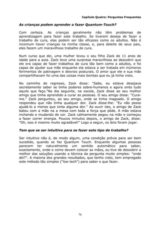76
Capítulo Quatro: Perguntas Frequentes
As crianças podem aprender a fazer Quantum-Touch?
Com certeza. As crianças geralmente não têm problemas de
aprendizagem para fazer este trabalho. Se tiverem desejo de fazer o
trabalho de cura, elas podem ser tão eficazes como os adultos. Não é
incomum haver crianças na minha classe, e, para deleite de seus pais,
eles fazem um maravilhoso trabalho de cura.
Num curso que dei, uma mulher levou o seu filho Zack de 11 anos de
idade para a aula. Zack teve uma surpresa maravilhosa ao descobrir que
ele era capaz de fazer trabalhos de cura tão bem como a adultos, e foi
capaz de ajudar sua mãe enquanto ela estava a ser tratada em inúmeros
ferimentos de patinagem e desvios posturais. O amor que ele e sua mãe
compartilhavam foi uma das coisas mais bonitas que eu já tinha visto.
No caminho de regresso, Zack disse: "Sabe, eu estava desejava
secretamente saber se tinha poderes sobre-humanos e agora sinto tudo
aquilo que faço."No dia seguinte, na escola, Zack disse ao seu melhor
amigo que tinha aprendido a curar as pessoas. O seu amigo disse: "Cura-
me." Zack perguntou, ao seu amigo, onde se tinha magoado. O amigo
respondeu que não tinha qualquer dor. Zack disse-lhe: "Eu não posso
ajudá-lo a menos que sinta alguma dor." Ao ouvir isto, o amigo de Zack
bateu com a mão na a mesa com toda a força que pôde. A mão estava
inchando e mudando de cor. Zack calmamente pegou na mão e começou
a fazer correr energia. Poucos minutos depois, o amigo de Zack, disse:
"Oh, isso é mesmo muito agradável!" Logo a seguir, os dois foram jogar.
Tem que se ser intuitivo para se fazer este tipo de trabalho?
Ser intuitivo não é, de modo algum, uma condição prévia para ser bem
sucedido, quando se faz Quantum Touch. Enquanto algumas pessoas
parecem ter naturalmente um sentido automático para saber,
exactamente, onde e como devem colocar as mãos, eu tive de descobrir a
melhor das soluções usando a técnica da pergunta muito simples: "onde
dói?". A maioria dos grandes resultados, que tenho visto, tem empregado
este método tão simples ("low tech") para saber o que fazer.
 