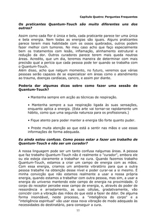 77
Capítulo Quatro: Perguntas Frequentes
Os praticantes Quantum-Touch são muito diferentes uns dos
outros?
Assim como cada flor é única e bela, cada praticante parece ter uma única
e bela energia. Nem todas as energias são iguais. Alguns praticantes
parece terem mais habilidade com os ossos quebrados, outros podem
fazer melhor com tumores. No meu caso acho que faço especialmente
bem os tratamentos com lesão, inflamação, alinhamento estrutural e
redução da dor. Outros curadores parece terem mais queda noutras
áreas. Acredito, que um dia, teremos maneira de determinar com mais
precisão qual a perícia que cada pessoa pode ter quando se trabalha com
o Quantum-Touch.
Além disso, acho que nalgum momento, no futuro, veremos que várias
pessoas serão capazes de se especializar em áreas como o atendimento
ao trauma, doenças cardíacas, cancro, e assim por diante.
Poderia dar algumas dicas sobre como fazer uma sessão de
Quantum-Touch?
• Mantenha sempre em acção as técnicas de respiração.
• Mantenha sempre a sua respiração ligada às suas sensações,
enquanto aplica a energia. (Esta arte vai tornar-se rapidamente um
hábito, como que uma segunda natureza para os profissionais.)
• Fique atento para poder manter a energia tão forte quanto puder.
• Preste muita atenção ao que está a sentir nas mãos e use essas
informações de forma adequada.
Eu ainda estou confuso. Como posso estar a fazer um trabalho de
Quantum-Touch e não ser um curador?
A nossa linguagem pode ser um tanto confusa nalgumas áreas. A pessoa
que faz trabalho Quantum-Touch não é realmente o "curador", embora ele
ou ela esteja claramente a trabalhar na cura. Quando fazemos trabalho
Quantum-Touch, estamos a criar um campo de energia com as mãos.
Com essa energia, criamos um ambiente vibratório para que a outra
pessoa trabalhe na obtenção desse nível e poder curar-se a si mesmo. É
minha convicção que não estamos realmente a usar a nossa própria
energia, quando estamos a trabalhar com outra pessoa, mas sim, a usar a
energia do universo mantendo este campo de energia na proximidade. O
corpo do receptor percebe esse campo de energia, e, através do poder de
ressonância e arrastamento, as suas células, gradativamente, vão
coincidir com a vibração das mãos do que está a fazer de ddor. De alguma
forma insondável, neste processo, a "inteligência do corpo" e a
"inteligência espiritual" vão usar essa nova vibração de modo adequado às
necessidades do destinatário, para conseguir a cura.
 