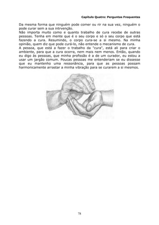 78
Capítulo Quatro: Perguntas Frequentes
Da mesma forma que ninguém pode comer ou rir na sua vez, ninguém o
pode curar sem a sua intrvenção.
Não importa muito como e quanto trabalho de cura recebe de outras
pessoas. Tenha em mente que é o seu corpo e só o seu corpo que está
fazendo a cura. Resumindo, o corpo cura-se a si mesmo. Na minha
opinião, quem diz que pode curá-lo, não entende o mecanismo de cura.
A pessoa, que está a fazer o trabalho da "cura", está ali para criar o
ambiente, para que a cura ocorra, nem mais nem menos. Então, quando
eu digo às pessoas, que minha profissão é a de um curador, eu estou a
usar um jargão comum. Poucas pessoas me entenderiam se eu dissesse
que eu mantenho uma ressonância, para que as pessoas possam
harmonicamente arrastar a minha vibração para se curarem a si mesmos.
 
