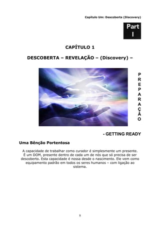 8
Capítulo Um: Descoberta (Discovery)
CAPÍTULO 1
DESCOBERTA – REVELAÇÃO – (Discovery) –
P
R
E
P
A
R
A
Ç
Ã
O
- GETTING READY
Uma Bênção Portentosa
A capacidade de trabalhar como curador é simplesmente um presente.
É um DOM, presente dentro de cada um de nós que só precisa de ser
descoberto. Esta capacidade é nossa desde o nascimento. Ele vem como
equipamento padrão em todos os seres humanos – com ligação ao
sistema.
 