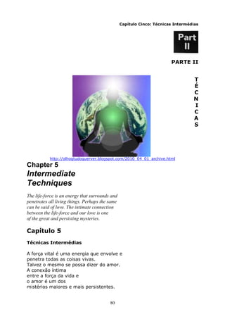 80
Capítulo Cinco: Técnicas Intermédias
PARTE II
T
É
C
N
I
C
A
S
http://olhoqtudoquerver.blogspot.com/2010_04_01_archive.html
Chapter 5
Intermediate
Techniques
The life-force is an energy that surrounds and
penetrates all living things. Perhaps the same
can be said of love. The intimate connection
between the life-force and our love is one
of the great and persisting mysteries.
Capítulo 5
Técnicas Intermédias
A força vital é uma energia que envolve e
penetra todas as coisas vivas.
Talvez o mesmo se possa dizer do amor.
A conexão íntima
entre a força da vida e
o amor é um dos
mistérios maiores e mais persistentes.
 