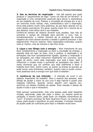 82
Capítulo Cinco: Técnicas Intermédias
2. Use as técnicas de respiração – Use até aquela que pode
produzir o “aquecimento de fogo” “como um fole de um ferreiro”. A
respiração é uma componente essencial para elevar a ressonância
do seu trabalho de cura. Praticar a circulação da energia por si só é
um exercício muito valioso, mas, combinando-o com a respiração,
torna esta prática muito mais poderosa, do que fazer apenas um ou
outro destes exercáicios. Em geral, quanto maior for o volume de ar
que desloca, mais eficaz será o seu trabalho.
Lembre-se sempre de respirar durante suas sessões. Isso não só
aumenta o campo de vibração para permitir a cura, mas é,
simultaneamente, a melhor maneira de se proteger da energia
negativa da outra pessoa durante a sessão e poderia provocar o seu
esgotamento. Procure respirar, fazer respirações profundas, quanto
mais ar melhor, mas de maneira a não ficar tonto.
3. Ligue o seu fôlego com a energia – Mais importante do que
fazer simplesmente a respiração ou fazer a circulação da energia, o
segredo está em ligar as duas. Com a prática, a respiração e as
sensações vão ficar completamente ligadas. Quando a respiração e
as sensações nas mãos estiverem totalmente em sincronia, será
capaz de sentir, como cada respiração, que está a fazer, está a
influenciar e muitas vezes a aumentar as sensações nas mãos. É
neste momento que vai verificar que está realmente a fazer o
trabalho bem feito. Assim como, se soprar as brasas já quentes as
pode tornar mais brilhantes, também, quanto mais ar puder mover,
mais poderosa será a energia com que está a trabalhar.
4. Lembre-se de sua intenção – A intenção de curar é um
aspecto importante do trabalho. Para a maioria das pessoas, este
desejo de ajudar o outro na sua cura é algo natural e quase uma
resposta instintiva. Quando vemos alguém com alguma dor,
sentimos um desejo imediato de ajudar. Essa reacção e desejo de
ajudar é tudo o que é necessário.
Pode parecer surpreendnte, mas uma pessoa pode estar bastante
irritada, deprimida, pode até estar a sofrer, ou mesmo sentir-se
ultrajada, e mesmo assim, pode fazer um trabalho maravilhoso de
"cura". O próprio processo de fazer Quantum-Touch, na maioria dos
casos, pode ajudar a equilibrar as suas emoções. A simples intenção
de ajudar pode ser suficiente para fazer o trabalho muito bom.
 