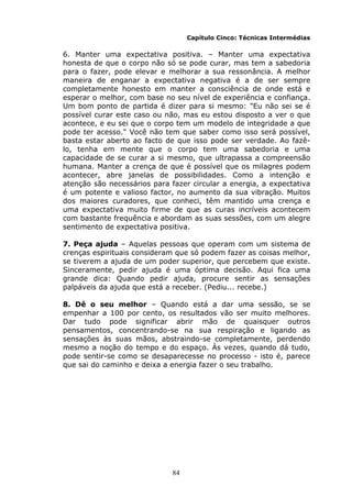 84
Capítulo Cinco: Técnicas Intermédias
6. Manter uma expectativa positiva. – Manter uma expectativa
honesta de que o corpo não só se pode curar, mas tem a sabedoria
para o fazer, pode elevar e melhorar a sua ressonância. A melhor
maneira de enganar a expectativa negativa é a de ser sempre
completamente honesto em manter a consciência de onde está e
esperar o melhor, com base no seu nível de experiência e confiança.
Um bom ponto de partida é dizer para si mesmo: "Eu não sei se é
possível curar este caso ou não, mas eu estou disposto a ver o que
acontece, e eu sei que o corpo tem um modelo de integridade a que
pode ter acesso." Você não tem que saber como isso será possível,
basta estar aberto ao facto de que isso pode ser verdade. Ao fazê-
lo, tenha em mente que o corpo tem uma sabedoria e uma
capacidade de se curar a si mesmo, que ultrapassa a compreensão
humana. Manter a crença de que é possível que os milagres podem
acontecer, abre janelas de possibilidades. Como a intenção e
atenção são necessários para fazer circular a energia, a expectativa
é um potente e valioso factor, no aumento da sua vibração. Muitos
dos maiores curadores, que conheci, têm mantido uma crença e
uma expectativa muito firme de que as curas incríveis acontecem
com bastante frequência e abordam as suas sessões, com um alegre
sentimento de expectativa positiva.
7. Peça ajuda – Aquelas pessoas que operam com um sistema de
crenças espirituais consideram que só podem fazer as coisas melhor,
se tiverem a ajuda de um poder superior, que percebem que existe.
Sinceramente, pedir ajuda é uma óptima decisão. Aqui fica uma
grande dica: Quando pedir ajuda, procure sentir as sensações
palpáveis da ajuda que está a receber. (Pediu... recebe.)
8. Dê o seu melhor – Quando está a dar uma sessão, se se
empenhar a 100 por cento, os resultados vão ser muito melhores.
Dar tudo pode significar abrir mão de quaisquer outros
pensamentos, concentrando-se na sua respiração e ligando as
sensações às suas mãos, abstraindo-se completamente, perdendo
mesmo a noção do tempo e do espaço. Às vezes, quando dá tudo,
pode sentir-se como se desaparecesse no processo - isto é, parece
que sai do caminho e deixa a energia fazer o seu trabalho.
 