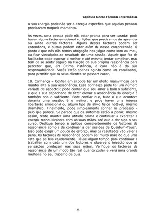 86
Capítulo Cinco: Técnicas Intermédias
A sua energia pode não ser a energia específica que aquelas pessoas
precisavam naquele momento.
Às vezes, uma pessoa pode não estar pronta para ser curada: pode
haver algum factor emocional ou lições que precisamos de aprender
ou ainda outros factores. Alguns destes factores podem ser
entendidos, e outros podem estar além da nossa compreensão. O
ponto é que nós não temos obrigação nos julgar como bom ou mau,
ou ficar vinculados ao resultado de uma sessão. Aquele que faz de
facilitador pode esperar o melhor e até mesmo tentar o melhor, mas
tem de se sentir seguro na fixação da sua própria ressonância para
perceber que, em última instância, a cura não é da sua
responsabilidade. Vocês estão apenas agindo como um catalisador,
para permitir que os seus clientes se possam curar.
10. Confiança – Confiar em si pode ter um efeito maravilhoso para
manter alta a sua ressonância. Essa confiança pode ter um número
variado de aspectos: pode confiar que seu amor é bom o suficiente,
e que a sua capacidade de fazer elevar a ressonância da energia é
também boa o suficiente. Pode confiar que, tudo o que acontece
durante uma sessão, é o melhor, e pode haver uma intensa
libertação emocional ou algum tipo de alívio físico notável, mesmo
dramático. Finalmente, pode simplesmente confiar no processo –
pelo que parece. Se parece que os sintomas estão a piorar, mesmo
assim, tente manter uma atitude calma e continuar a exercitar a
energia tranquilizadora com as suas mãos, até que a dor siga o seu
curso. Dedique tempo e aplique conscientemente os factores de
ressonância como a de continuar a dar sessões de Quantum-Touch.
Isso pode exigir um pouco de esforço, mas os resultados vão valer a
pena. Os factores de ressonância podem ser muito mais do que uma
lista que se leia rapidamente. Dê-se algum tempo para continuar a
trabalhar com cada um dos factores e observe o impacto que as
sensações produzem nas suas mãos. Verifique os factores de
ressonância de um modo tão real quanto puder e verá uma grande
melhoria no seu trabalho de cura.
 