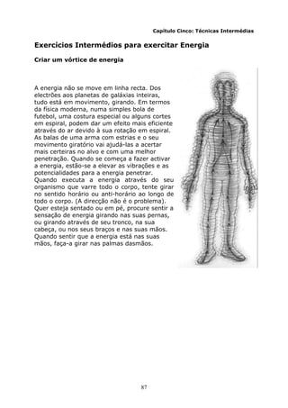 87
Capítulo Cinco: Técnicas Intermédias
Exercícios Intermédios para exercitar Energia
Criar um vórtice de energia
A energia não se move em linha recta. Dos
electrões aos planetas de galáxias inteiras,
tudo está em movimento, girando. Em termos
da física moderna, numa simples bola de
futebol, uma costura especial ou alguns cortes
em espiral, podem dar um efeito mais eficiente
através do ar devido à sua rotação em espiral.
As balas de uma arma com estrias e o seu
movimento giratório vai ajudá-las a acertar
mais certeiras no alvo e com uma melhor
penetração. Quando se começa a fazer activar
a energia, estão-se a elevar as vibrações e as
potencialidades para a energia penetrar.
Quando executa a energia através do seu
organismo que varre todo o corpo, tente girar
no sentido horário ou anti-horário ao longo de
todo o corpo. (A direcção não é o problema).
Quer esteja sentado ou em pé, procure sentir a
sensação de energia girando nas suas pernas,
ou girando através de seu tronco, na sua
cabeça, ou nos seus braços e nas suas mãos.
Quando sentir que a energia está nas suas
mãos, faça-a girar nas palmas dasmãos.
 