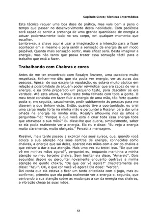 88
Capítulo Cinco: Técnicas Intermédias
Esta técnica requer uma boa dose de prática, mas vale bem a pena o
tempo que passar no desenvolvimento desta habilidade. Com paciência
será capaz de sentir a presença de uma grande quantidade de energia a
actuar poderosamente todo no seu corpo, em qualquer momento que
escolher.
Lembre-se, a chave aqui é usar a imaginação e a intenção para a fazer
acontecer em si mesmo e para sentir a sensação da energia de um modo
palpável. Quanto mais sensação sentir, mais eficaz será. Basta imaginar a
energia, mas não tanto que possa trazer essa sensação táctil para o
trabalho que está a fazer.
Trabalhando com Chakras e cores
Antes de me ter encontrado com Rosalyn Bruyere, uma curadora muito
respeitada, tinham-me dito que ela podia ver energia, ver as auras das
pessoas. Apesar de sua excelente reputação, eu estava muito céptico em
relação à possibilidade de alguém poder reivindicar que era capaz de ver a
energia, e eu tinha preparado um pequeno teste, para descobrir se era
verdade. Até esta altura, o meu teste tinha falhado com toda a gente. O
meu teste consistia em fazer fluir a energia de uma mão, tão forte quanto
podia e, em seguida, casualmente, pedir subitamente às pessoas para me
dizerem o que tinham visto. Então, quando tive a oportunidade, eu criei
uma carga muito forte na minha mão e perguntei a Rosalyn para dar uma
olhada na energia na minha mão. Rosalyn olhou-me nos os olhos e
perguntou-me: "Porque é que você está a criar toda essa energia toda
que atravessa a sua mão?" Eu disse-lhe que queria, simplesmente, saber
se ela podia realmente ver a energia. Ela riu e disse: "Eu vejo a energia
muito claramente, muito obrigado." Percebi a mensagem.
Rosalyn, mais tarde passou a explicar nos seus cursos, que, quando você
coloca a sua atenção nos seus centros de energia, conhecidos como
chakras, a energia que sai deles, aparece nas mãos com a cor do chakra a
que estiver a dar a sua atenção. Mais uma vez eu testei isso. "De que cor
vê em minhas mãos agora?", perguntei eu, enquanto mantinha a minha
atenção no meu terceiro chakra. Sem hesitar ela disse, "Amarelo". Dois
segundos depois eu perguntei novamente enquanto centrava a minha
atenção no quinto chakra, "De que cor vê agora?" Imediatamente ela
disse: "Azul". OK, e que cor você vê agora? Ela disse: "Verde".
Dei conta que ela estava a ficar um tanto entediada com o jogo, mas eu
confirmei, primeiro que ela podia realmente ver a energia e, segundo, que
centrando a sua atenção sobre as mudanças a cor da energia nos chakras,
a vibração chega às suas mãos.
 