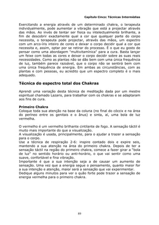 89
Capítulo Cinco: Técnicas Intermédias
Exercitando a energia através de um determinado chakra, o terapeuta
individualmente, pode aumentar a vibração que está a projectar através
das mãos. Ao invés de tentar ser fisica ou intelectualmente brilhante, a
fim de descobrir exactamente qual a cor que qualquer parte do corpo
necessita, o terapeuta pode projectar, através das mãos, um espectro
com um arco-íris inteiro de cores e deixar o corpo decidir qual a cor que
necessita e, assim, optar por se retirar do processo. É o que eu gosto de
pensar como uma abordagem "multivitamínica" para a cura. Basta lançar
um feixe com todas as cores e deixar o corpo decidir sobre as suas reais
necessidades. Como as plantas não se dão bem com uma única frequência
de luz, também parece razoável, que o corpo não se sentirá bem com
uma única frequência de energia. Em ambas as circunstâncias, com as
plantas e com pessoas, eu acredito que um espectro completo é o mais
adequado.
Técnica do espectro total dos Chakras
Aprendi uma variação desta técnica de meditação dada por um mestre
espiritual chamado Lazaris, para trabalhar com os chakras e se adaptaram
aos fins de cura.
Primeiro Chakra
Coloque toda sua atenção na base da coluna (no final do cóccix e na área
do períneo entre os genitais e o ânus) e sinta, aí, uma bola de luz
vermelha.
O vermelho é um vermelho brilhante cintilante de fogo. A sensação táctil é
muito mais importante do que a visualização.
A visualização é usada, principalmente, para o ajudar a trazer a sensação
para o corpo.
Use a técnica de respiração 2-6: inspire contado dois e expire seis,
mantendo a sua atenção na área do primeiro chakra. Depois de ter a
sensação táctil na região do primeiro chakra, comece a fazer girar a “bola
de luz" no sentido horário ou anti-horário, o que vai sentir como uma
suave, confortável e fina vibração.
Importante é que a sua intenção seja a de causar um aumento de
sensação. Uma vez que a energia segue o pensamento, quanto maior for
a sua intenção e atenção, maior será a sensação que vai experimentar.
Dedique alguns minutos para ver o quão forte pode trazer a sensação de
energia vermelha para o primeiro chakra.
 