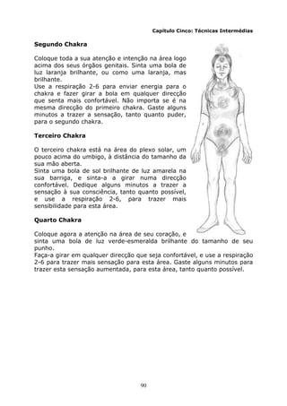 90
Capítulo Cinco: Técnicas Intermédias
Segundo Chakra
Coloque toda a sua atenção e intenção na área logo
acima dos seus órgãos genitais. Sinta uma bola de
luz laranja brilhante, ou como uma laranja, mas
brilhante.
Use a respiração 2-6 para enviar energia para o
chakra e fazer girar a bola em qualquer direcção
que senta mais confortável. Não importa se é na
mesma direcção do primeiro chakra. Gaste alguns
minutos a trazer a sensação, tanto quanto puder,
para o segundo chakra.
Terceiro Chakra
O terceiro chakra está na área do plexo solar, um
pouco acima do umbigo, à distância do tamanho da
sua mão aberta.
Sinta uma bola de sol brilhante de luz amarela na
sua barriga, e sinta-a a girar numa direcção
confortável. Dedique alguns minutos a trazer a
sensação à sua consciência, tanto quanto possível,
e use a respiração 2-6, para trazer mais
sensibilidade para esta área.
Quarto Chakra
Coloque agora a atenção na área de seu coração, e
sinta uma bola de luz verde-esmeralda brilhante do tamanho de seu
punho.
Faça-a girar em qualquer direcção que seja confortável, e use a respiração
2-6 para trazer mais sensação para esta área. Gaste alguns minutos para
trazer esta sensação aumentada, para esta área, tanto quanto possível.
 