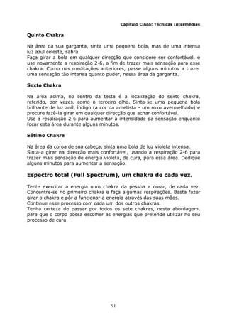 91
Capítulo Cinco: Técnicas Intermédias
Quinto Chakra
Na área da sua garganta, sinta uma pequena bola, mas de uma intensa
luz azul celeste, safira.
Faça girar a bola em qualquer direcção que considere ser confortável, e
use novamente a respiração 2-6, a fim de trazer mais sensação para esse
chakra. Como nas meditações anteriores, passe alguns minutos a trazer
uma sensação tão intensa quanto puder, nessa área da garganta.
Sexto Chakra
Na área acima, no centro da testa é a localização do sexto chakra,
referido, por vezes, como o terceiro olho. Sinta-se uma pequena bola
brilhante de luz anil, índigo (a cor da ametista - um roxo avermelhado) e
procure fazê-la girar em qualquer direcção que achar confortável.
Use a respiração 2-6 para aumentar a intensidade da sensação enquanto
focar esta área durante alguns minutos.
Sétimo Chakra
Na área da coroa de sua cabeça, sinta uma bola de luz violeta intensa.
Sinta-a girar na direcção mais confortável, usando a respiração 2-6 para
trazer mais sensação de energia violeta, de cura, para essa área. Dedique
alguns minutos para aumentar a sensação.
Espectro total (Full Spectrum), um chakra de cada vez.
Tente exercitar a energia num chakra da pessoa a curar, de cada vez.
Concentre-se no primeiro chakra e faça algumas respirações. Basta fazer
girar o chakra e pôr a funcionar a energia através das suas mãos.
Continue esse processo com cada um dos outros chakras.
Tenha certeza de passar por todos os sete chakras, nesta abordagem,
para que o corpo possa escolher as energias que pretende utilizar no seu
processo de cura.
 