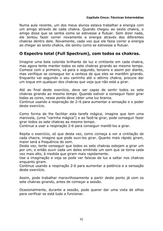 92
Capítulo Cinco: Técnicas Intermédias
Numa aula recente, um dos meus alunos estava trabalhar a energia com
um amigo através de cada chakra. Quando chegou ao sexto chakra, o
amigo disse que se sentia como se estivesse a flutuar. Sem dizer nada,
ele tentou fazer correr novamente a energia através dos diferentes
chakras dentro dele. Novamente, cada vez que ele fazia correr a energia
ao chegar ao sexto chakra, ele sentiu como se estivesse a flutuar.
O Espectro total (Full Spectrum), com todos os chakras.
Imagine uma bola colorida brilhante de luz e cintilante em cada chakra,
mas agora tente manter todos os sete chakras girando ao mesmo tempo.
Comece com o primeiro, vá para o segundo, terceiro e assim por diante,
mas verifique se consegue ter a certeza de que eles se mantêm girando.
Enquanto vai seguindo o seu caminho até o sétimo chakra, procure dar
um toque em qualquer dos chakras que veja que não está a girar.
Até ao final deste exercício, deve ser capaz de sentir todos os sete
chakras girando ao mesmo tempo. Quando estiver a conseguir fazer girar
todas as cores, nesse ponto deve obter uma luz branca.
Continue usando a respiração de 2–6 para aumentar a sensação e o poder
deste exercício.
Como forma de lhe facilitar esta tarefa mágica, imagine que tem uma
manivela, (uma “varinha mágica”) e ao fazê-la girar, pode conseguir fazer
girar todos os sete chakras ao mesmo tempo.
Continue a usar a respiração 2-6 para conseguir mantê-los a girar.
Repita o exercício, só que desta vez, como começa a ver a cintilação de
cada chacra, imagine que pode ouvi-los girar. Quanto mais rápido giram,
maior será a frequência do som.
Desta vez, tente conseguir que todos os sete chakras estejam a girar um
por um, e então ouvir cada um deles emitindo um som que se torna cada
vez mais alto, à medida que giram mais rapidamente.
Use a imaginação e veja se pode ver faíscas de luz a saltar nos chakras
enquanto giram.
Continue usando a respiração 2-6 para aumentar a potência e a sensação
deste exercício.
Assim, pode trabalhar maravilhosamente a partir deste ponto já com os
sete chakras girando, antes de começar a sessão.
Ocasionalmente, durante a sessão, pode querer dar uma vista de olhos
para verificar se está tudo a funcionar.
 