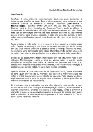 93
Capítulo Cinco: Técnicas Intermédias
Tonificação
Tonificar é uma maneira extremamente poderosa para aumentar o
impacto nas sessões de cura. Para muitas pessoas, esta torna-se a sua
maneira favorita de exercitar a energia. Tonificar (tonificante –
tonifica(n)ção) significa emitir um som em voz alta ou na mente.
Quando está a fazer trabalho de Quantum-Touch, pode amplificar a
intensidade do trabalho de tonificação mentalmente ou em voz alta. Fazer
este tipo de tonificação em voz alta pode parecer estranho ou socialmente
pouco próprio, para muitas pessoas, e pode até assustar outras. É bom
saber que a tonificação mental pode funcionar tão bem como fazê-lo em
voz alta.
Tente manter a mão solta, leve e comece a fazer correr a energia nessa
mão. Depois de conseguir um forte sentimento de energia, tente cantar
em voz alta. Preste atenção e observe como a energia mudou na mão.
Agora tente uma tonificação com notas diferentes. Pode cantar uma série
de notas mais altas e ver qual delas tem a vibração mais forte, nas mãos.
Depois de se acostumar a fazer a tonificação em voz alta, tente fazê-lo em
silêncio. Mentalmente, emita o som de várias notas e preste muita
atenção às sensações nas mãos. A maioria das pessoas vai notar que,
certos tons, mesmo produzidos mentalmente, vão causar mais sensação e
certos tons de outras notas, vão produzir menos sensação.
Quando estiver a fazer uma sessão de Quantum-Touch, basta encontrar
os tons (quer em voz alta ou mentais) que causam a maior sensação nas
mãos e entoá-los durante a exercitação da energia. Pode ajustar os tons,
explorando os vários sons de vogais para encontrar qual ou quais têm as
maiores qualidades de ressonância.
O problema com a entoação em voz alta, durante uma sessão, é que
muitas vezes vai fazer com que a sua respiração diminua, enquanto está a
expirar lentamente. Quando desacelera a respiração, tende a diminuir a
vibração e torna-se susceptível de receber a energia da pessoa com quem
está a trabalhar. A solução para esse problema é usar a técnica do "sopro
tom", como veremos a seguir.
 