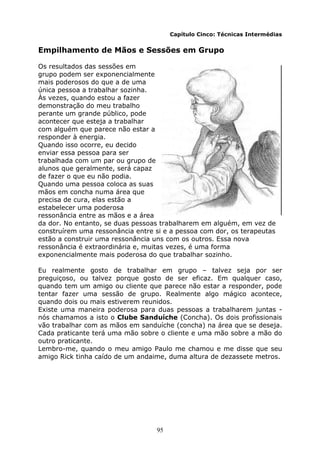 95
Capítulo Cinco: Técnicas Intermédias
Empilhamento de Mãos e Sessões em Grupo
Os resultados das sessões em
grupo podem ser exponencialmente
mais poderosos do que a de uma
única pessoa a trabalhar sozinha.
Às vezes, quando estou a fazer
demonstração do meu trabalho
perante um grande público, pode
acontecer que esteja a trabalhar
com alguém que parece não estar a
responder à energia.
Quando isso ocorre, eu decido
enviar essa pessoa para ser
trabalhada com um par ou grupo de
alunos que geralmente, será capaz
de fazer o que eu não podia.
Quando uma pessoa coloca as suas
mãos em concha numa área que
precisa de cura, elas estão a
estabelecer uma poderosa
ressonância entre as mãos e a área
da dor. No entanto, se duas pessoas trabalharem em alguém, em vez de
construírem uma ressonância entre si e a pessoa com dor, os terapeutas
estão a construir uma ressonância uns com os outros. Essa nova
ressonância é extraordinária e, muitas vezes, é uma forma
exponencialmente mais poderosa do que trabalhar sozinho.
Eu realmente gosto de trabalhar em grupo – talvez seja por ser
preguiçoso, ou talvez porque gosto de ser eficaz. Em qualquer caso,
quando tem um amigo ou cliente que parece não estar a responder, pode
tentar fazer uma sessão de grupo. Realmente algo mágico acontece,
quando dois ou mais estiverem reunidos.
Existe uma maneira poderosa para duas pessoas a trabalharem juntas -
nós chamamos a isto o Clube Sanduíche (Concha). Os dois profissionais
vão trabalhar com as mãos em sanduíche (concha) na área que se deseja.
Cada praticante terá uma mão sobre o cliente e uma mão sobre a mão do
outro praticante.
Lembro-me, quando o meu amigo Paulo me chamou e me disse que seu
amigo Rick tinha caído de um andaime, duma altura de dezassete metros.
 